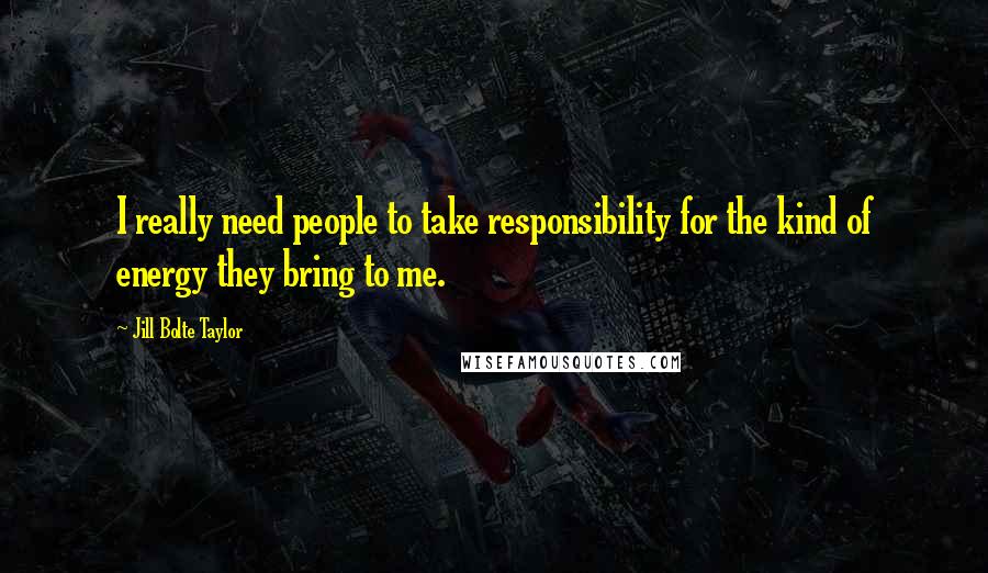 Jill Bolte Taylor Quotes: I really need people to take responsibility for the kind of energy they bring to me.