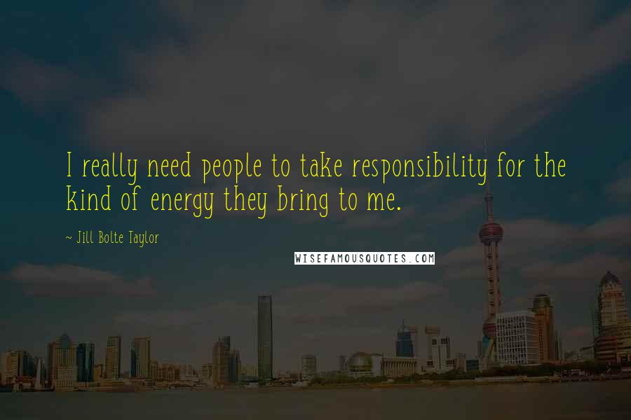 Jill Bolte Taylor Quotes: I really need people to take responsibility for the kind of energy they bring to me.