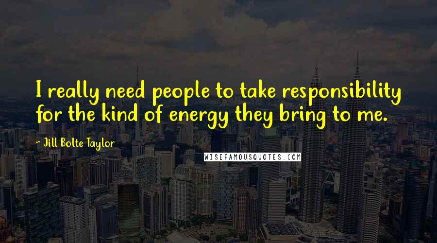 Jill Bolte Taylor Quotes: I really need people to take responsibility for the kind of energy they bring to me.