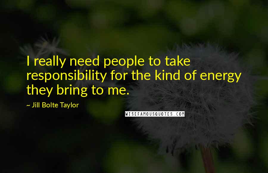 Jill Bolte Taylor Quotes: I really need people to take responsibility for the kind of energy they bring to me.