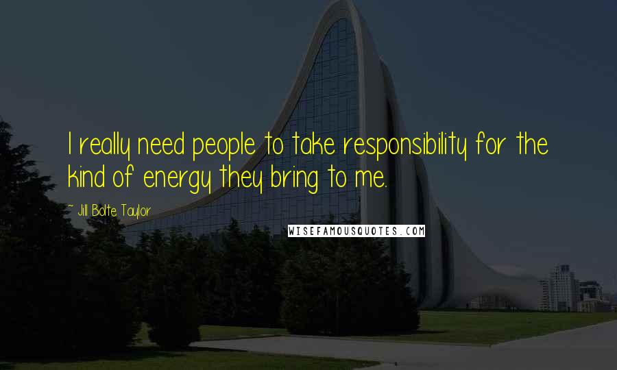 Jill Bolte Taylor Quotes: I really need people to take responsibility for the kind of energy they bring to me.