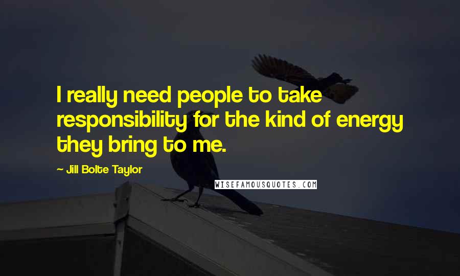 Jill Bolte Taylor Quotes: I really need people to take responsibility for the kind of energy they bring to me.