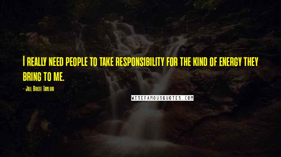 Jill Bolte Taylor Quotes: I really need people to take responsibility for the kind of energy they bring to me.