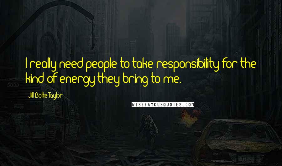 Jill Bolte Taylor Quotes: I really need people to take responsibility for the kind of energy they bring to me.