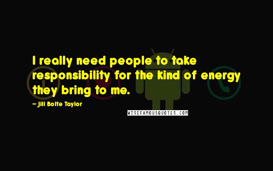 Jill Bolte Taylor Quotes: I really need people to take responsibility for the kind of energy they bring to me.