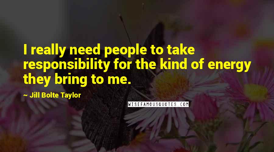 Jill Bolte Taylor Quotes: I really need people to take responsibility for the kind of energy they bring to me.