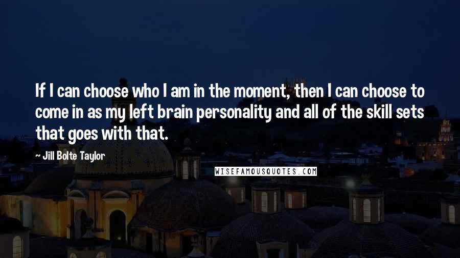 Jill Bolte Taylor Quotes: If I can choose who I am in the moment, then I can choose to come in as my left brain personality and all of the skill sets that goes with that.