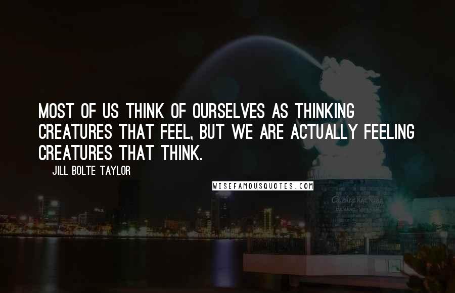Jill Bolte Taylor Quotes: Most of us think of ourselves as thinking creatures that feel, but we are actually feeling creatures that think.