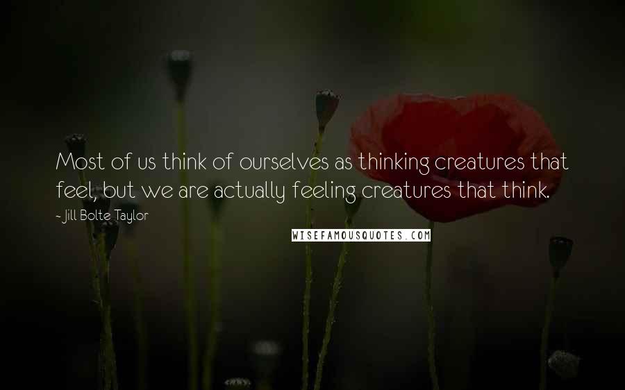 Jill Bolte Taylor Quotes: Most of us think of ourselves as thinking creatures that feel, but we are actually feeling creatures that think.