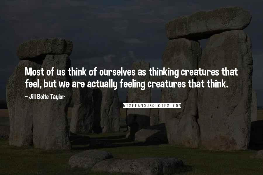 Jill Bolte Taylor Quotes: Most of us think of ourselves as thinking creatures that feel, but we are actually feeling creatures that think.
