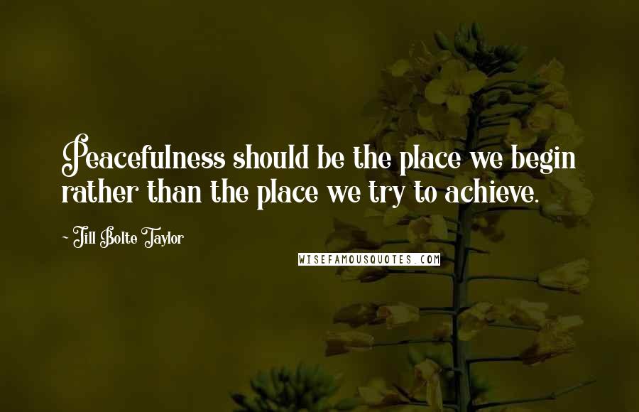 Jill Bolte Taylor Quotes: Peacefulness should be the place we begin rather than the place we try to achieve.