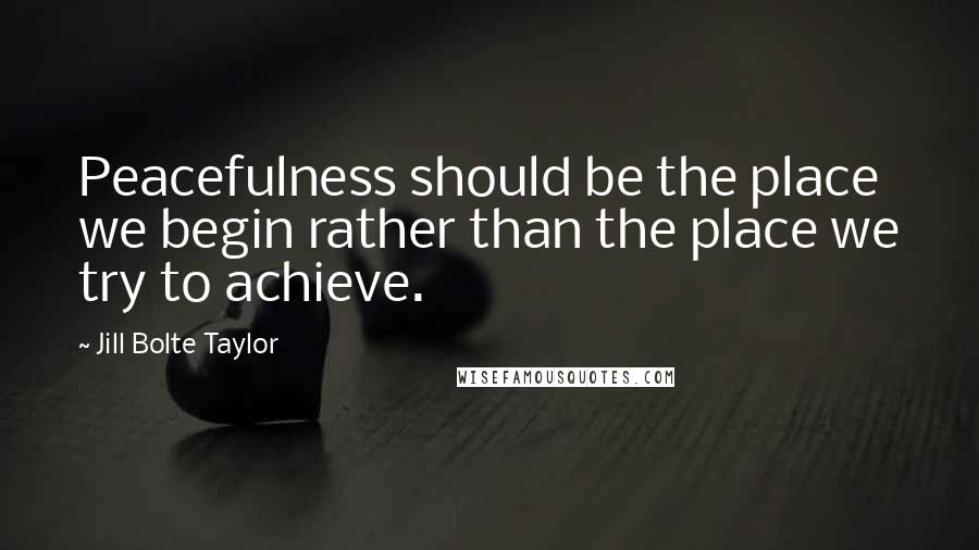 Jill Bolte Taylor Quotes: Peacefulness should be the place we begin rather than the place we try to achieve.