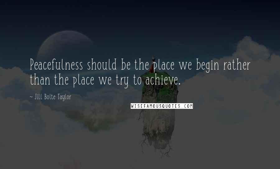 Jill Bolte Taylor Quotes: Peacefulness should be the place we begin rather than the place we try to achieve.