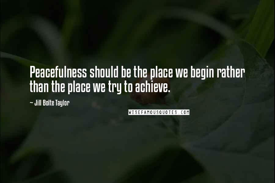 Jill Bolte Taylor Quotes: Peacefulness should be the place we begin rather than the place we try to achieve.