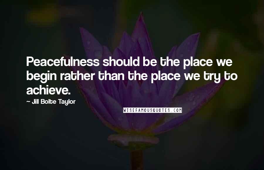 Jill Bolte Taylor Quotes: Peacefulness should be the place we begin rather than the place we try to achieve.