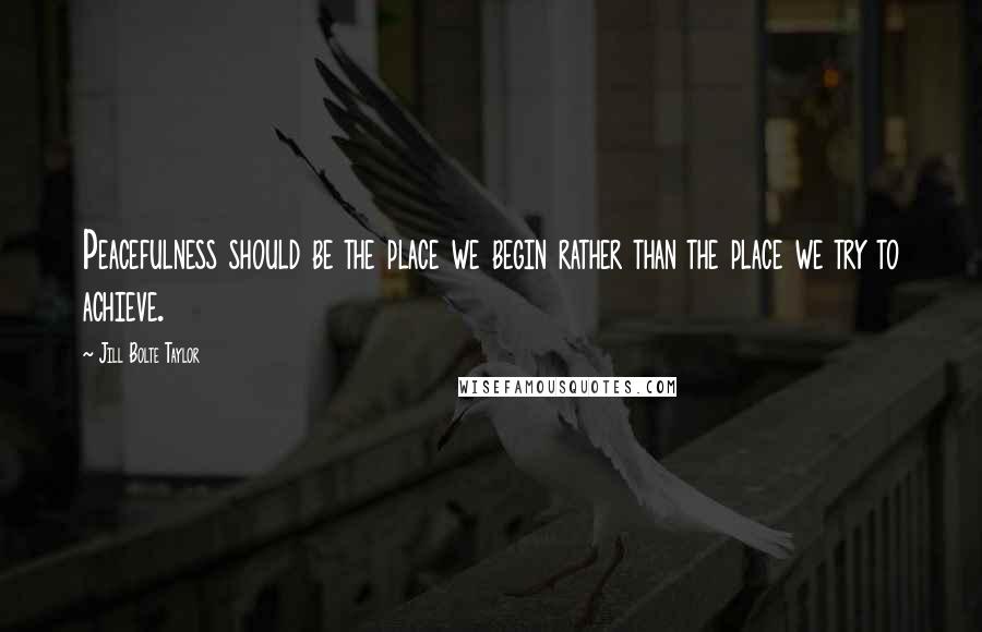 Jill Bolte Taylor Quotes: Peacefulness should be the place we begin rather than the place we try to achieve.