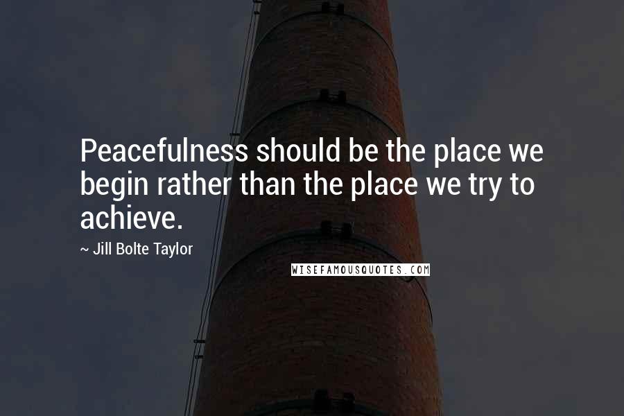 Jill Bolte Taylor Quotes: Peacefulness should be the place we begin rather than the place we try to achieve.