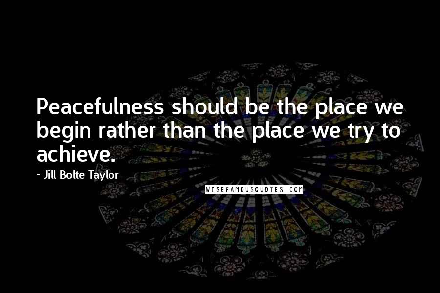 Jill Bolte Taylor Quotes: Peacefulness should be the place we begin rather than the place we try to achieve.