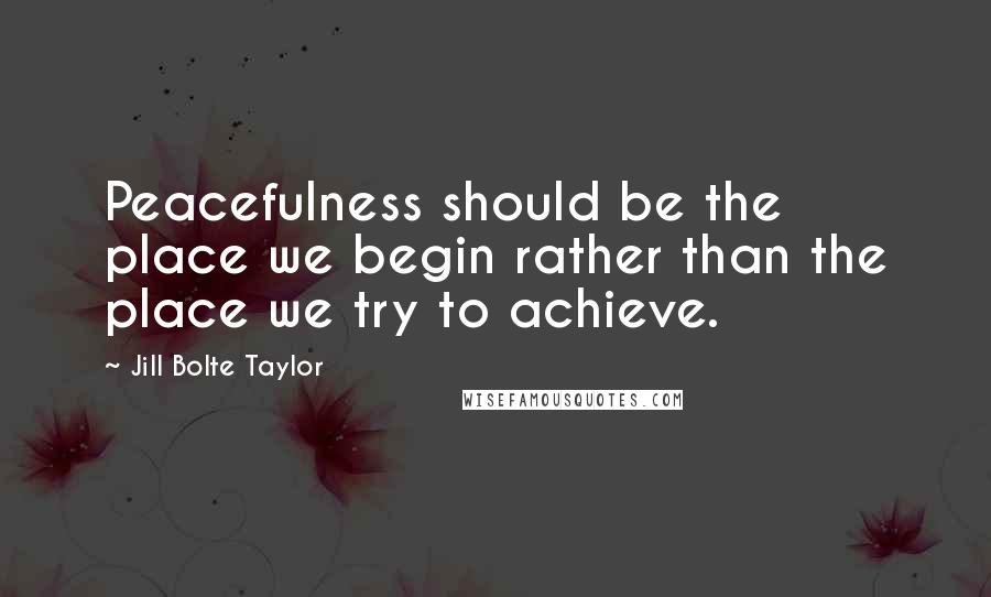 Jill Bolte Taylor Quotes: Peacefulness should be the place we begin rather than the place we try to achieve.