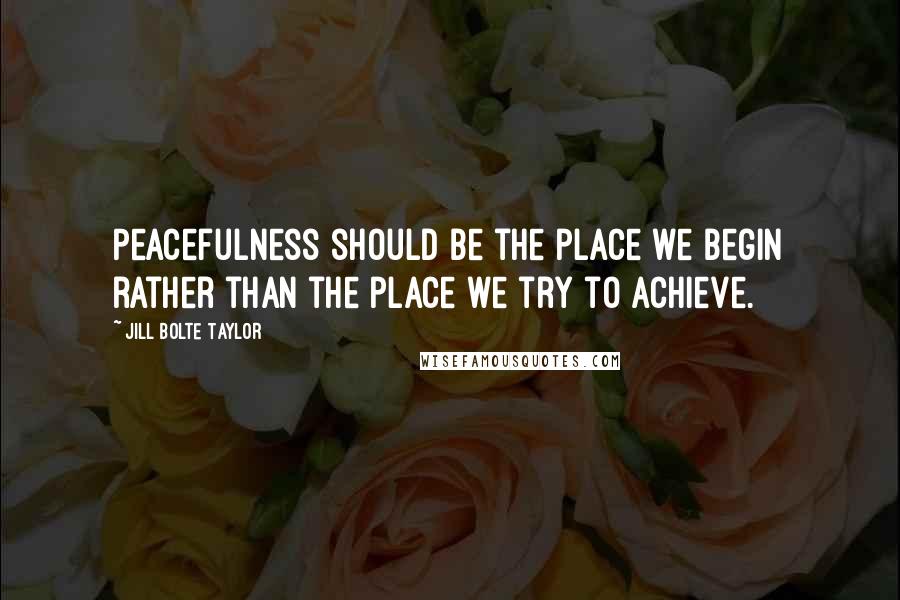 Jill Bolte Taylor Quotes: Peacefulness should be the place we begin rather than the place we try to achieve.