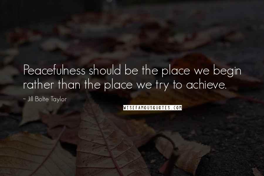 Jill Bolte Taylor Quotes: Peacefulness should be the place we begin rather than the place we try to achieve.