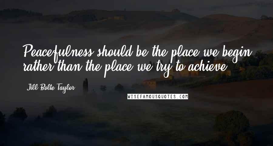 Jill Bolte Taylor Quotes: Peacefulness should be the place we begin rather than the place we try to achieve.