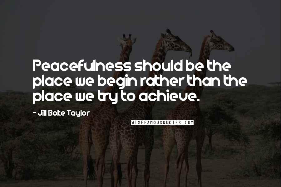 Jill Bolte Taylor Quotes: Peacefulness should be the place we begin rather than the place we try to achieve.