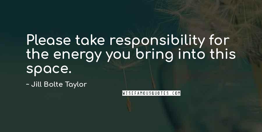 Jill Bolte Taylor Quotes: Please take responsibility for the energy you bring into this space.