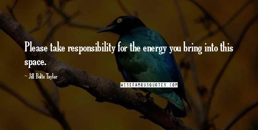 Jill Bolte Taylor Quotes: Please take responsibility for the energy you bring into this space.