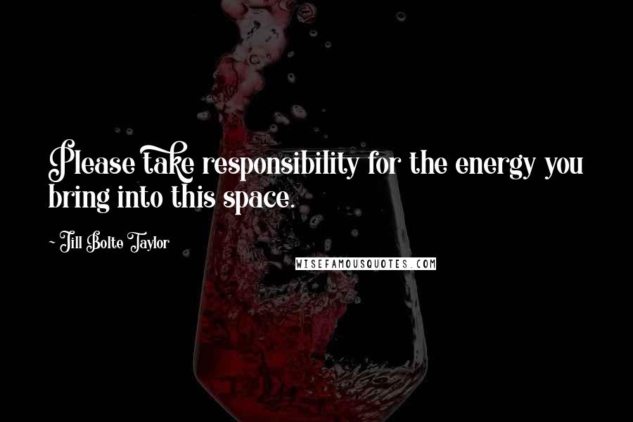 Jill Bolte Taylor Quotes: Please take responsibility for the energy you bring into this space.