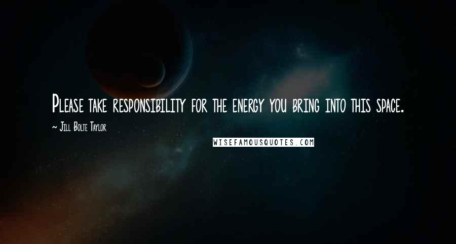 Jill Bolte Taylor Quotes: Please take responsibility for the energy you bring into this space.