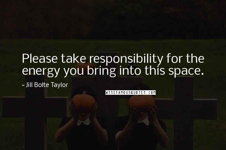 Jill Bolte Taylor Quotes: Please take responsibility for the energy you bring into this space.
