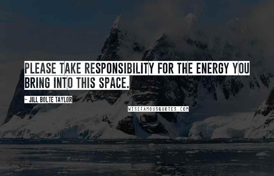 Jill Bolte Taylor Quotes: Please take responsibility for the energy you bring into this space.
