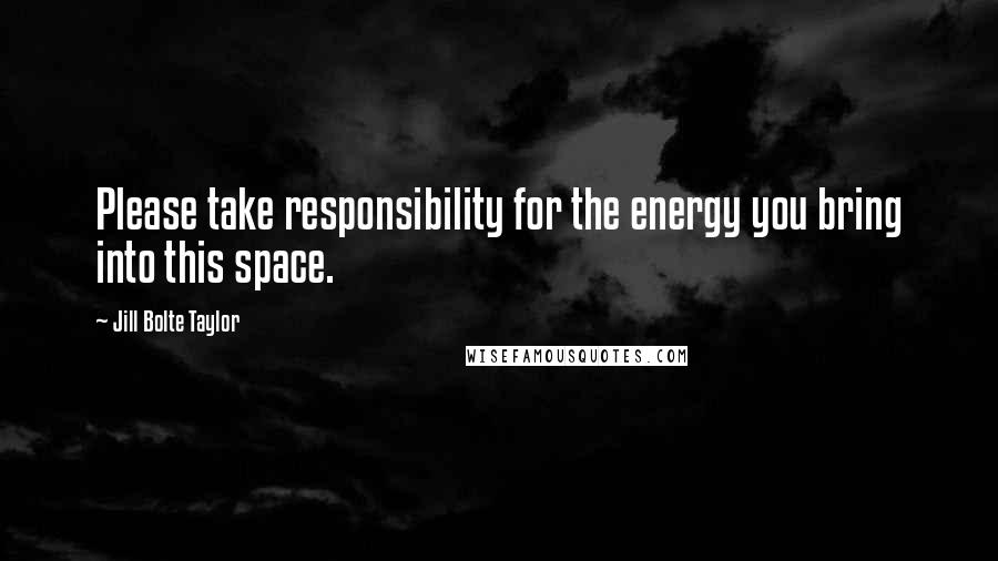 Jill Bolte Taylor Quotes: Please take responsibility for the energy you bring into this space.