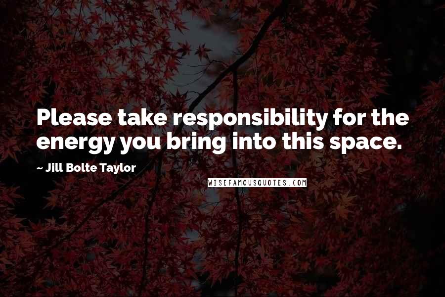 Jill Bolte Taylor Quotes: Please take responsibility for the energy you bring into this space.