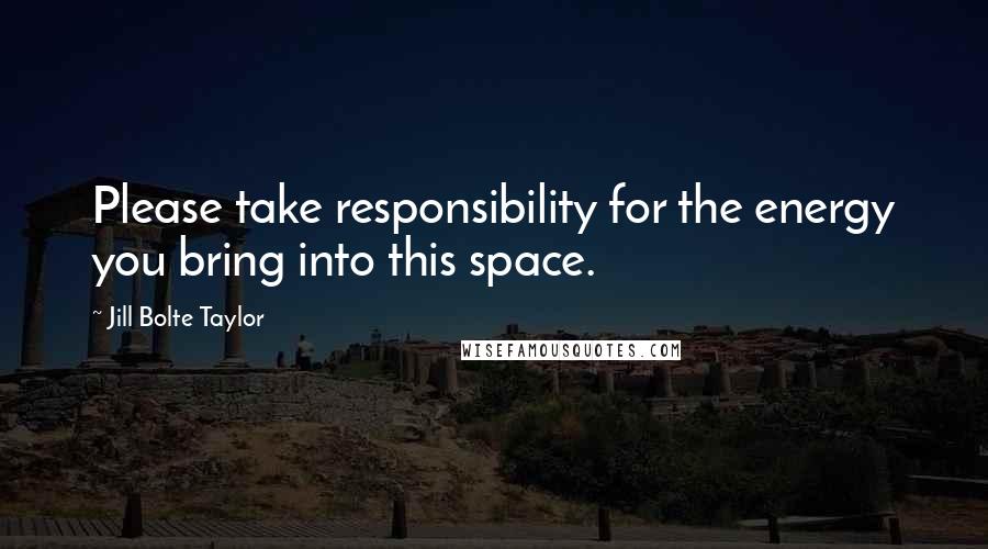 Jill Bolte Taylor Quotes: Please take responsibility for the energy you bring into this space.