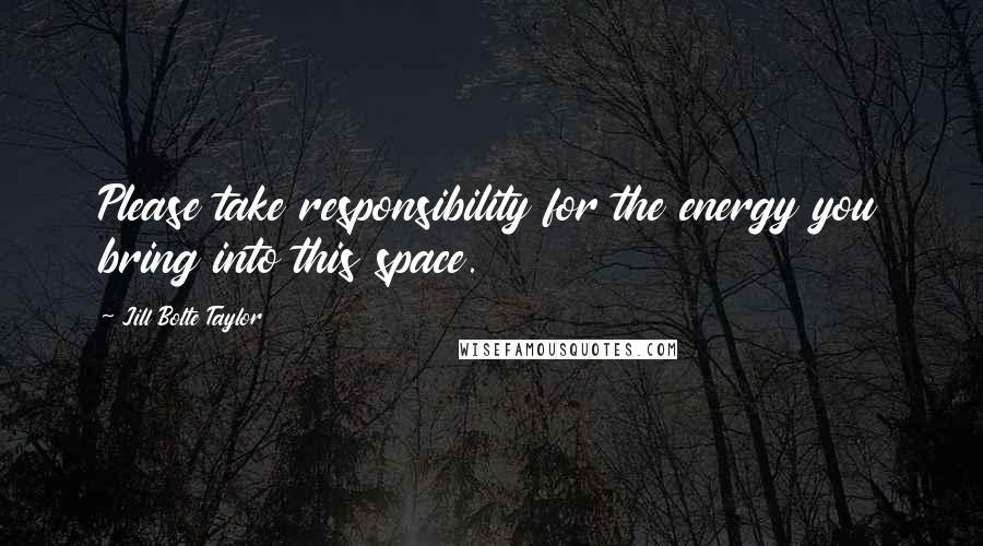 Jill Bolte Taylor Quotes: Please take responsibility for the energy you bring into this space.