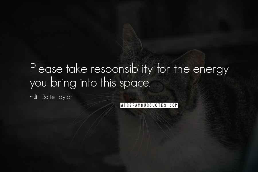 Jill Bolte Taylor Quotes: Please take responsibility for the energy you bring into this space.