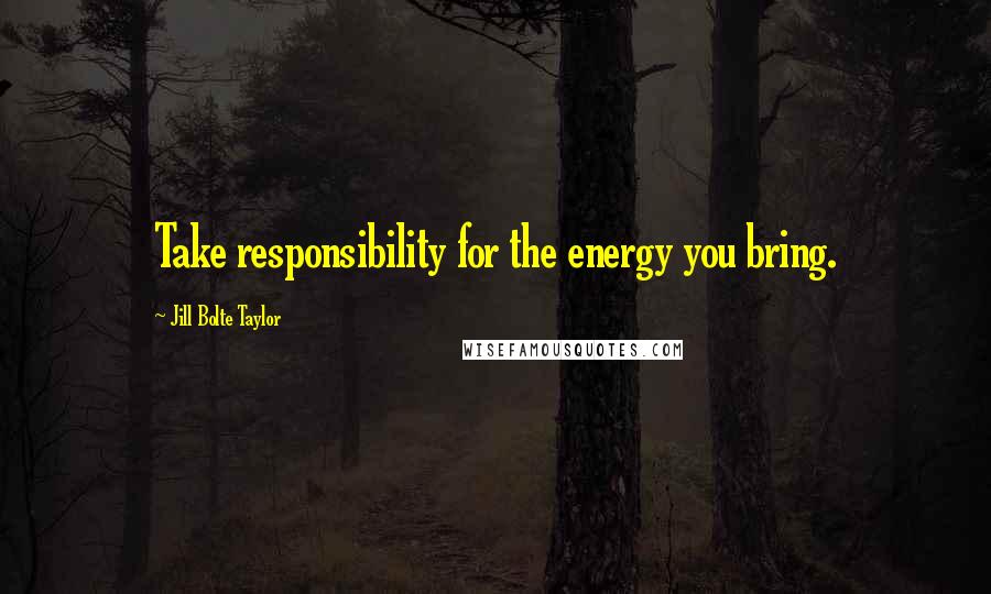 Jill Bolte Taylor Quotes: Take responsibility for the energy you bring.