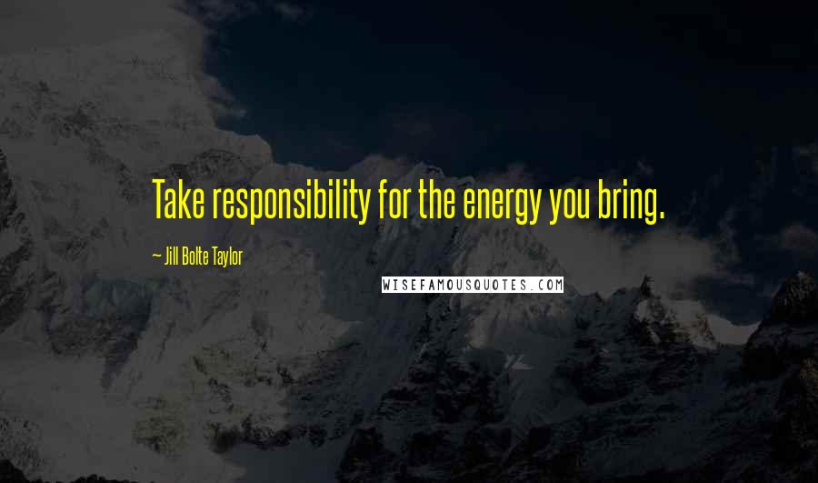 Jill Bolte Taylor Quotes: Take responsibility for the energy you bring.