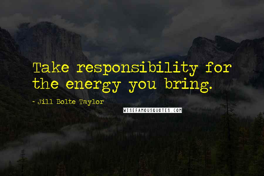 Jill Bolte Taylor Quotes: Take responsibility for the energy you bring.