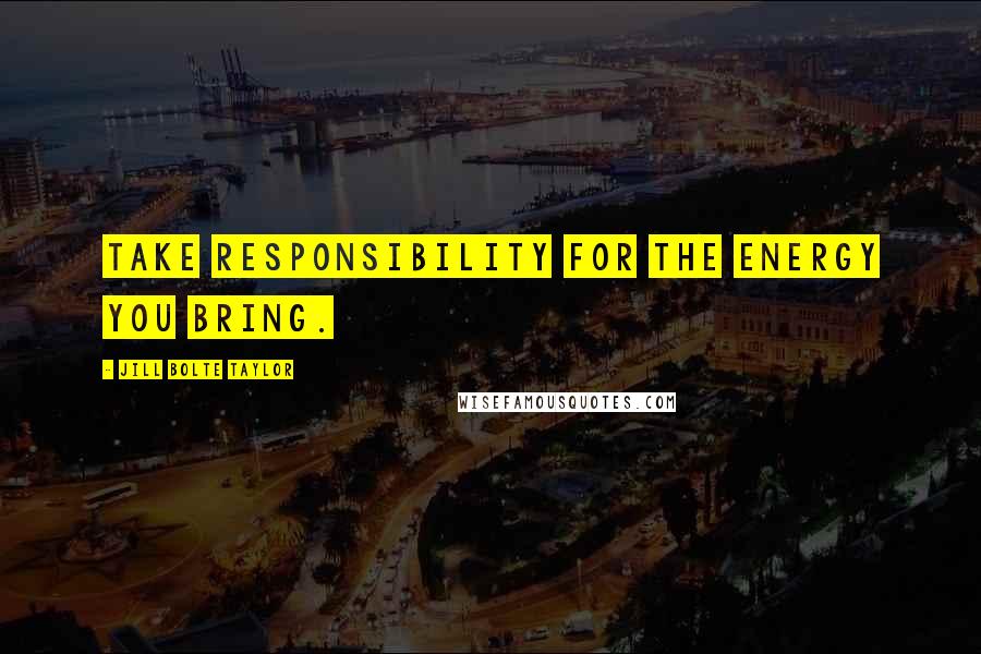 Jill Bolte Taylor Quotes: Take responsibility for the energy you bring.