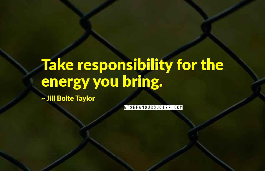 Jill Bolte Taylor Quotes: Take responsibility for the energy you bring.