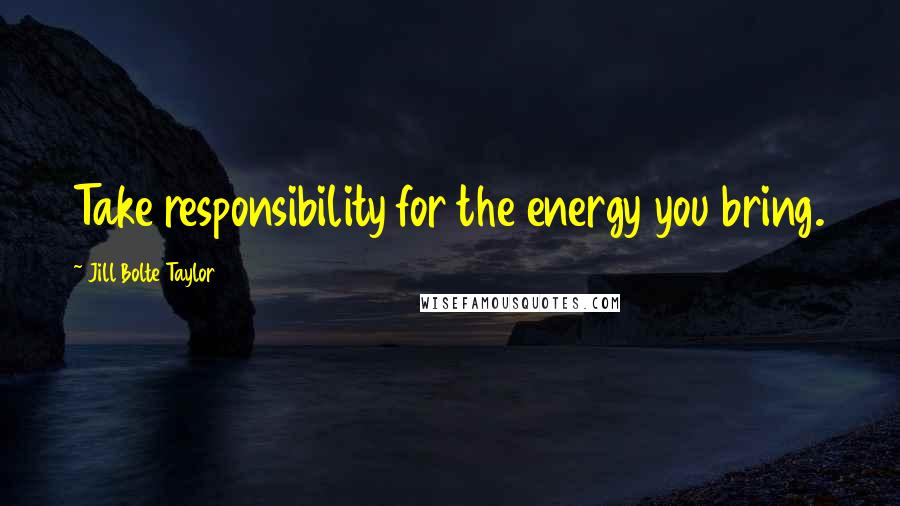 Jill Bolte Taylor Quotes: Take responsibility for the energy you bring.