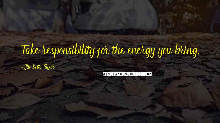 Jill Bolte Taylor Quotes: Take responsibility for the energy you bring.