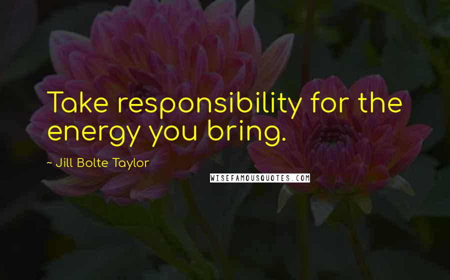 Jill Bolte Taylor Quotes: Take responsibility for the energy you bring.