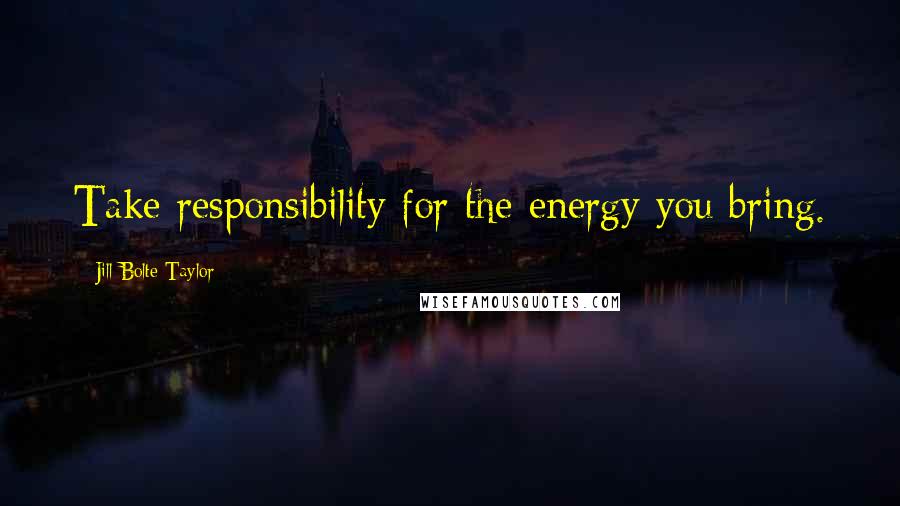 Jill Bolte Taylor Quotes: Take responsibility for the energy you bring.