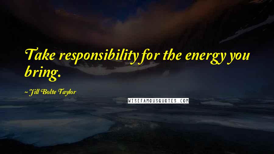 Jill Bolte Taylor Quotes: Take responsibility for the energy you bring.