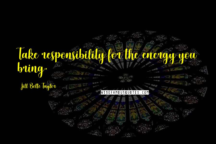 Jill Bolte Taylor Quotes: Take responsibility for the energy you bring.
