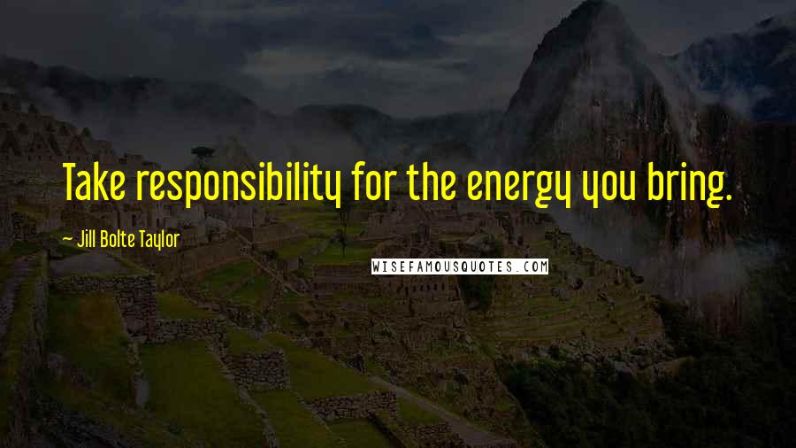 Jill Bolte Taylor Quotes: Take responsibility for the energy you bring.